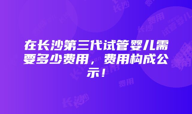 在长沙第三代试管婴儿需要多少费用，费用构成公示！