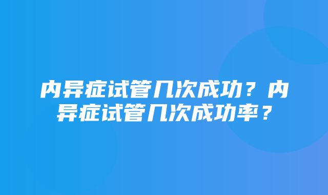 内异症试管几次成功？内异症试管几次成功率？