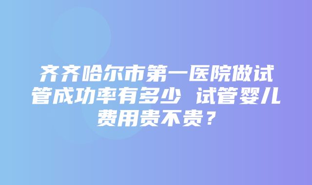 齐齐哈尔市第一医院做试管成功率有多少 试管婴儿费用贵不贵？