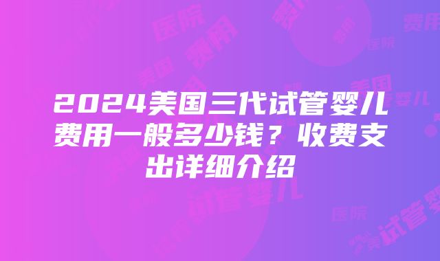 2024美国三代试管婴儿费用一般多少钱？收费支出详细介绍