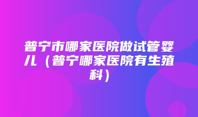 普宁市哪家医院做试管婴儿（普宁哪家医院有生殖科）