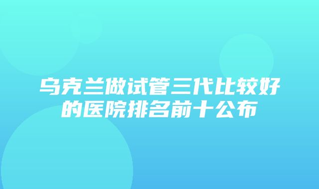 乌克兰做试管三代比较好的医院排名前十公布