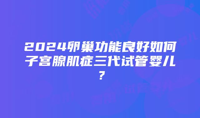 2024卵巢功能良好如何子宫腺肌症三代试管婴儿？