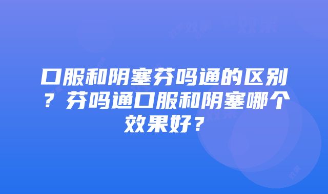 口服和阴塞芬吗通的区别？芬吗通口服和阴塞哪个效果好？