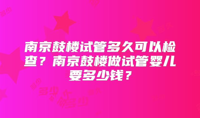 南京鼓楼试管多久可以检查？南京鼓楼做试管婴儿要多少钱？