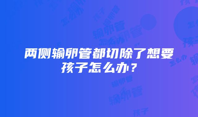 两侧输卵管都切除了想要孩子怎么办？