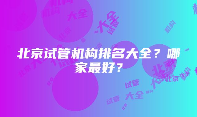 北京试管机构排名大全？哪家最好？