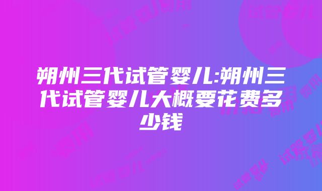 朔州三代试管婴儿:朔州三代试管婴儿大概要花费多少钱