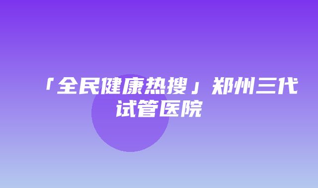 「全民健康热搜」郑州三代试管医院