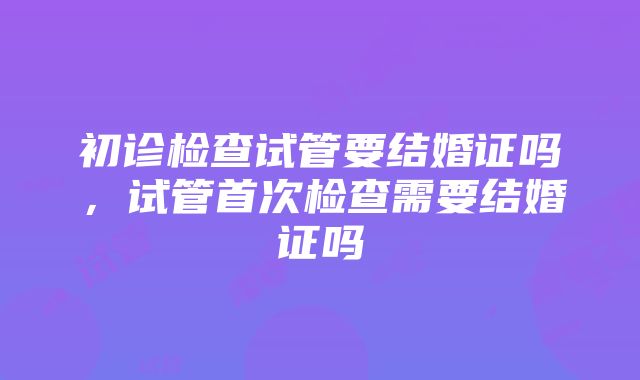 初诊检查试管要结婚证吗，试管首次检查需要结婚证吗