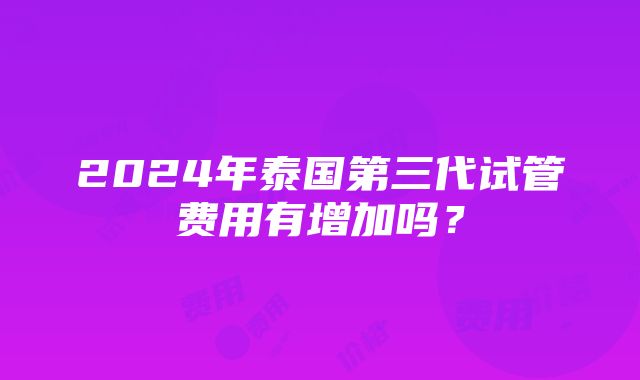 2024年泰国第三代试管费用有增加吗？