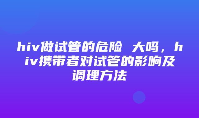 hiv做试管的危险 大吗，hiv携带者对试管的影响及调理方法