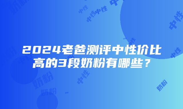 2024老爸测评中性价比高的3段奶粉有哪些？