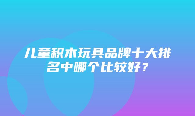 儿童积木玩具品牌十大排名中哪个比较好？