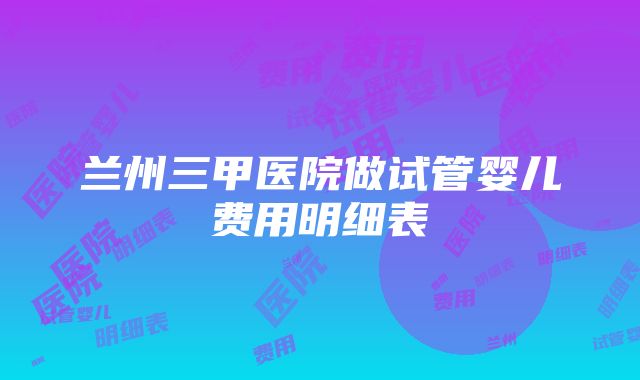 兰州三甲医院做试管婴儿费用明细表