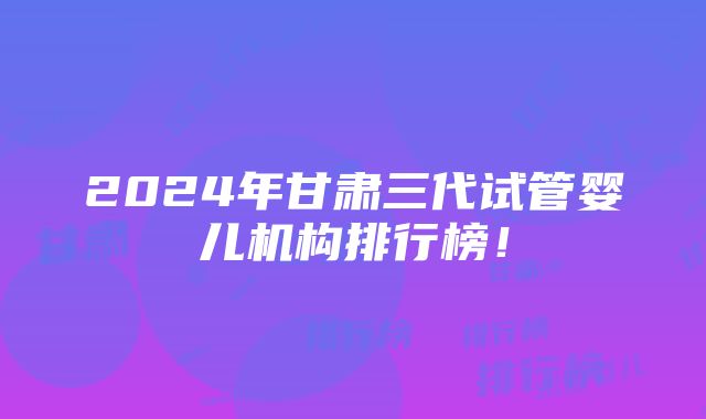 2024年甘肃三代试管婴儿机构排行榜！