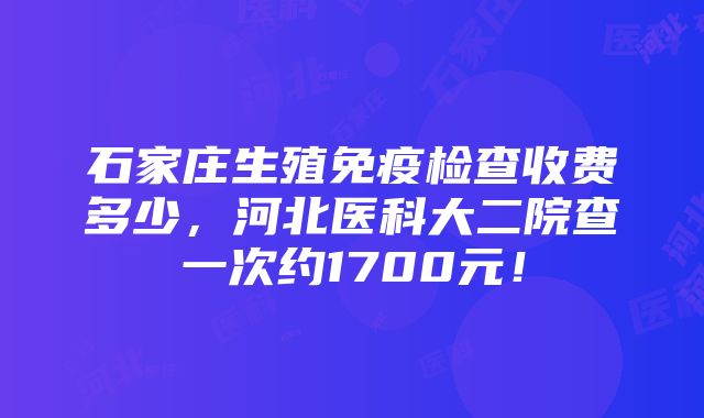 石家庄生殖免疫检查收费多少，河北医科大二院查一次约1700元！