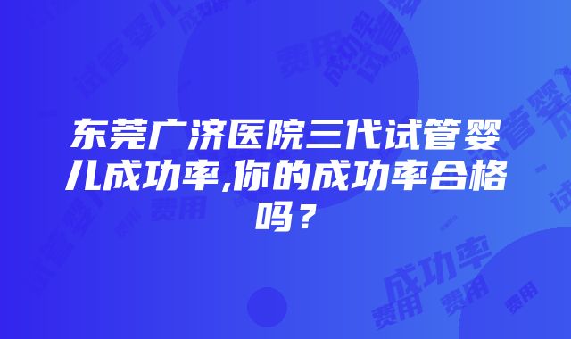 东莞广济医院三代试管婴儿成功率,你的成功率合格吗？