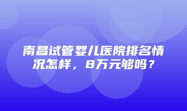 南昌试管婴儿医院排名情况怎样，8万元够吗？