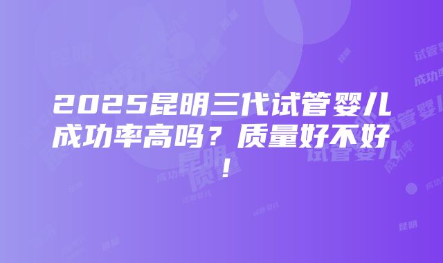 2025昆明三代试管婴儿成功率高吗？质量好不好！