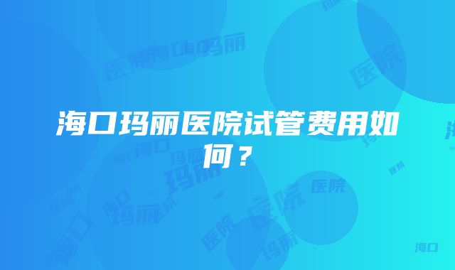 海口玛丽医院试管费用如何？