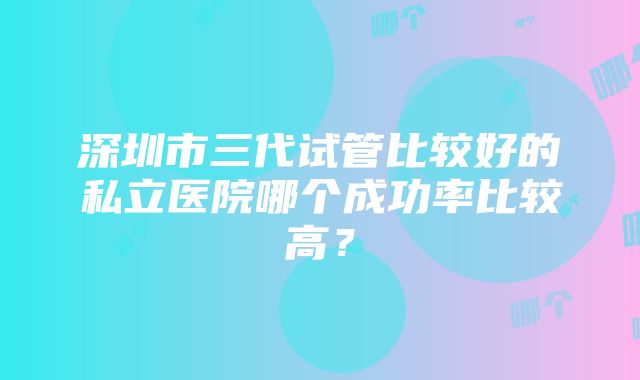 深圳市三代试管比较好的私立医院哪个成功率比较高？