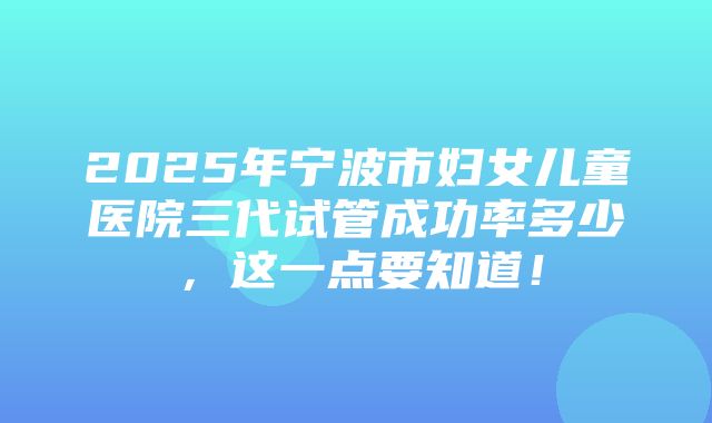 2025年宁波市妇女儿童医院三代试管成功率多少，这一点要知道！