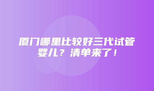 厦门哪里比较好三代试管婴儿？清单来了！