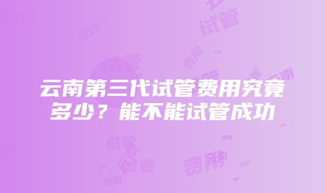 云南第三代试管费用究竟多少？能不能试管成功