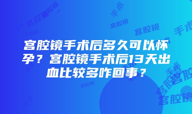 宫腔镜手术后多久可以怀孕？宫腔镜手术后13天出血比较多咋回事？