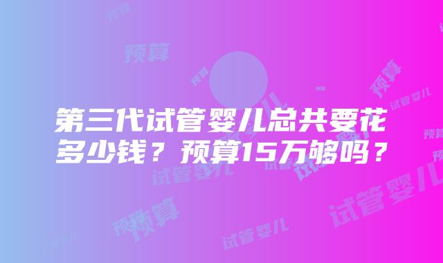 第三代试管婴儿总共要花多少钱？预算15万够吗？