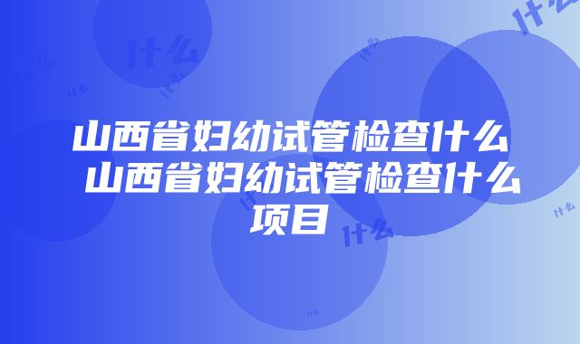 山西省妇幼试管检查什么 山西省妇幼试管检查什么项目