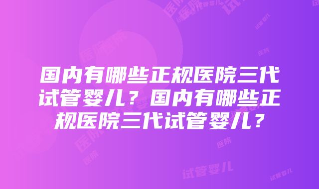 国内有哪些正规医院三代试管婴儿？国内有哪些正规医院三代试管婴儿？