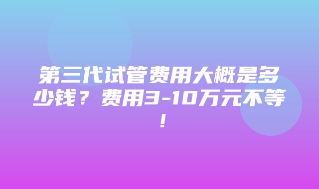 第三代试管费用大概是多少钱？费用3-10万元不等！