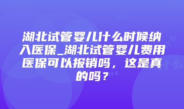 湖北试管婴儿什么时候纳入医保_湖北试管婴儿费用医保可以报销吗，这是真的吗？