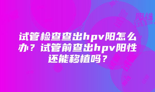 试管检查查出hpv阳怎么办？试管前查出hpv阳性还能移植吗？