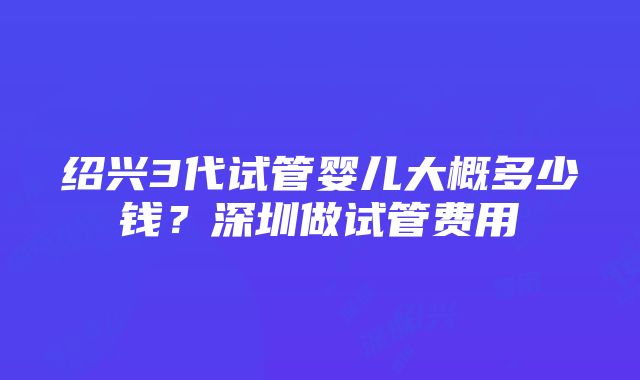 绍兴3代试管婴儿大概多少钱？深圳做试管费用