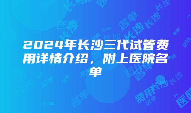 2024年长沙三代试管费用详情介绍，附上医院名单