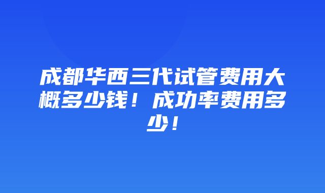 成都华西三代试管费用大概多少钱！成功率费用多少！