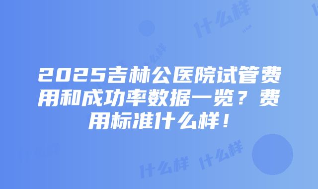 2025吉林公医院试管费用和成功率数据一览？费用标准什么样！