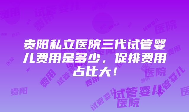 贵阳私立医院三代试管婴儿费用是多少，促排费用占比大！