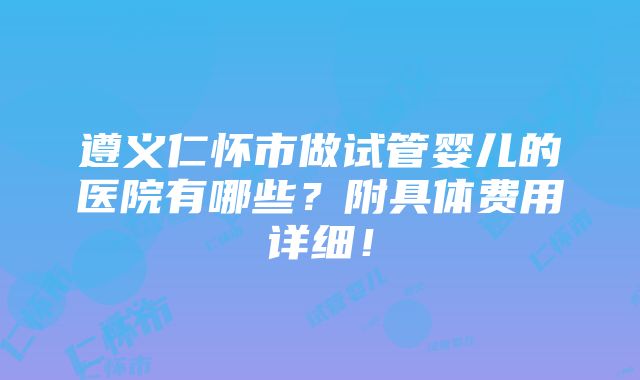 遵义仁怀市做试管婴儿的医院有哪些？附具体费用详细！