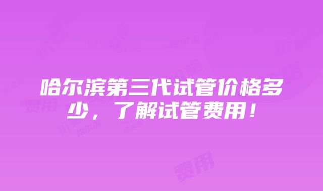 哈尔滨第三代试管价格多少，了解试管费用！