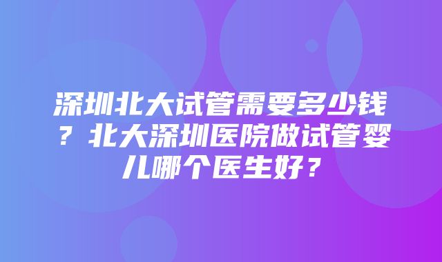 深圳北大试管需要多少钱？北大深圳医院做试管婴儿哪个医生好？