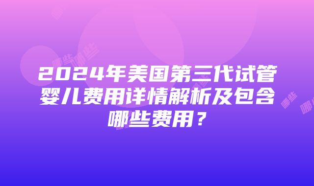 2024年美国第三代试管婴儿费用详情解析及包含哪些费用？