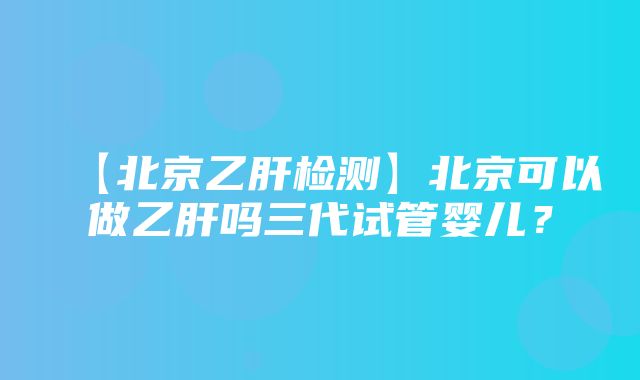 【北京乙肝检测】北京可以做乙肝吗三代试管婴儿？