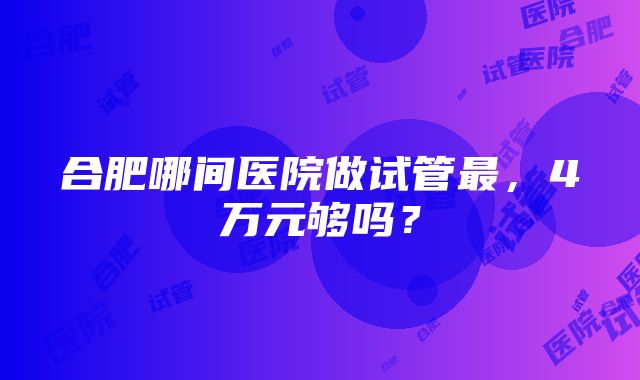 合肥哪间医院做试管最，4万元够吗？