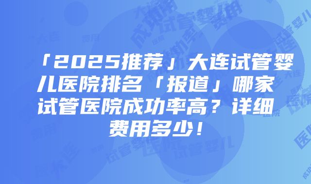 「2025推荐」大连试管婴儿医院排名「报道」哪家试管医院成功率高？详细费用多少！