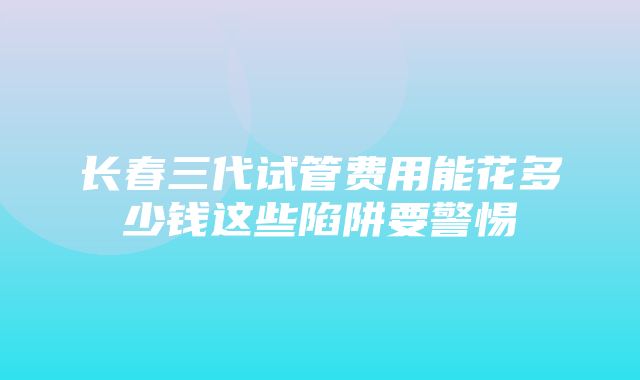 长春三代试管费用能花多少钱这些陷阱要警惕