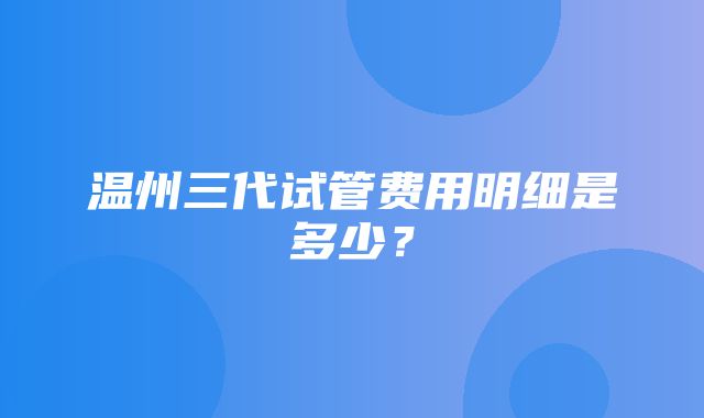 温州三代试管费用明细是多少？